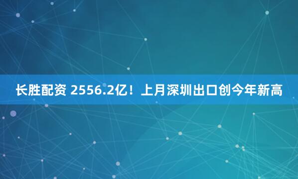 长胜配资 2556.2亿!上月深圳出口创今年新高