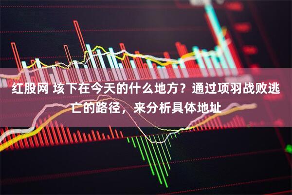 红股网 垓下在今天的什么地方？通过项羽战败逃亡的路径，来分析具体地址