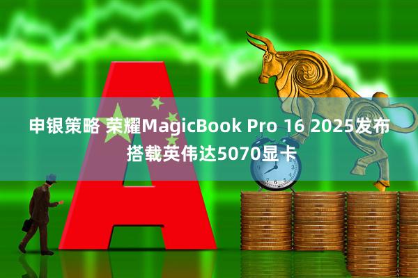 申银策略 荣耀MagicBook Pro 16 2025发布 搭载英伟达5070显卡