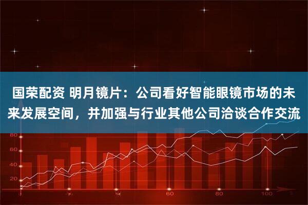 国荣配资 明月镜片:公司看好智能眼镜市场的未来发展空间,并加强与行业其他公司洽谈合作交流