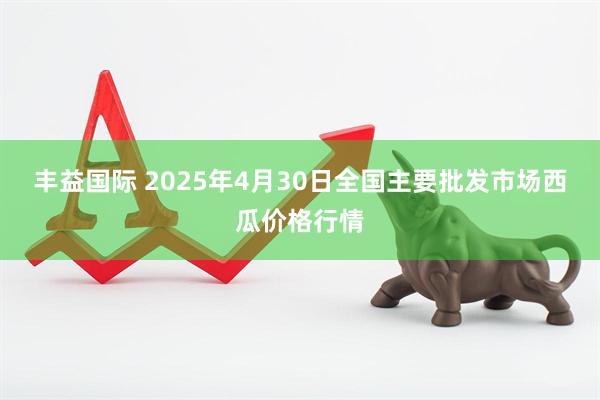丰益国际 2025年4月30日全国主要批发市场西瓜价格行情