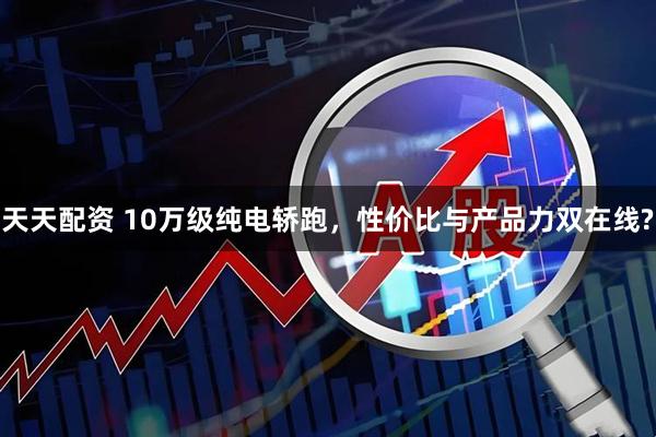 天天配资 10万级纯电轿跑，性价比与产品力双在线?