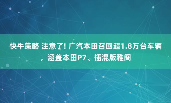 快牛策略 注意了! 广汽本田召回超1.8万台车辆，涵盖本田P7、插混版雅阁