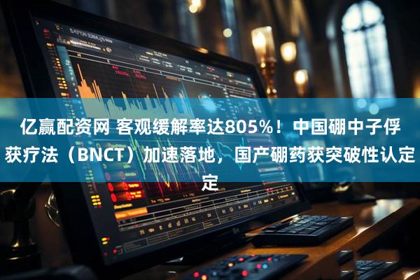 亿赢配资网 客观缓解率达805%！中国硼中子俘获疗法（BNCT）加速落地，国产硼药获突破性认定