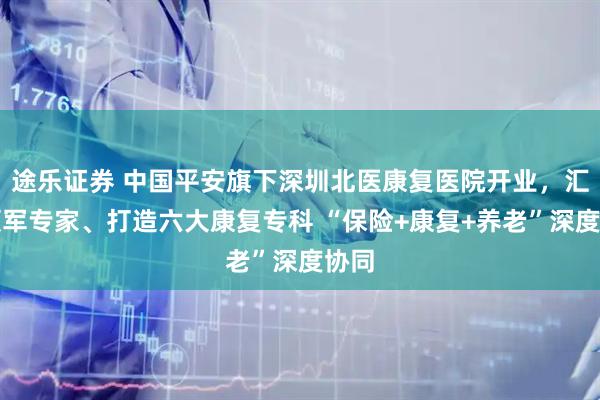 途乐证券 中国平安旗下深圳北医康复医院开业，汇聚领军专家、打造六大康复专科 “保险+康复+养老”深度协同