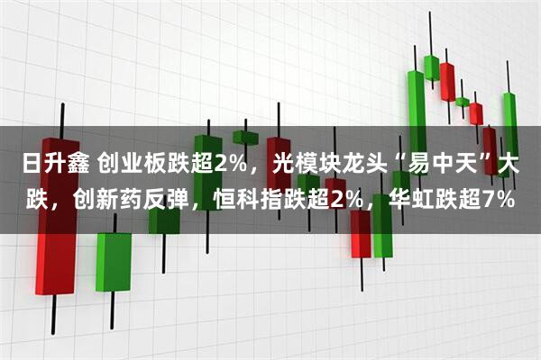 日升鑫 创业板跌超2%，光模块龙头“易中天”大跌，创新药反弹，恒科指跌超2%，华虹跌超7%