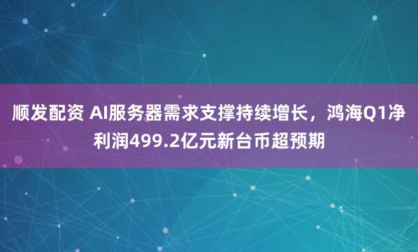 顺发配资 AI服务器需求支撑持续增长，鸿海Q1净利润499.2亿元新台币超预期